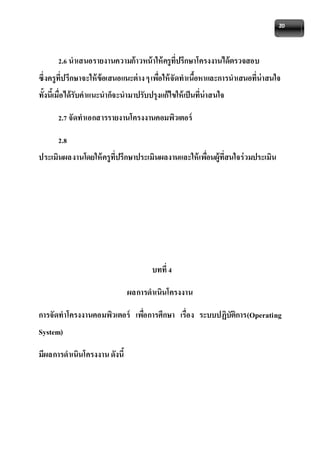 20 
2.6 นาเสนอรายงานความก้าวหน้าให้ครูที่ปรึกษาโครงงานได้ตรวจสอบ 
ซึ่งครูที่ปรึกษาจะให้ข้อเสนอแนะต่าง ๆ เพอื่ให้จัดทาเนื้อหาและการนาเสนอที่น่าสนใจ 
ทั้งนี้เมื่อได้รับคาแนะนาก็จะนามาปรับปรุงแก้ไขให้เป็นที่น่าสนใจ 
2.7 จัดทาเอกสารรายงานโครงงานคอมพิวเตอร์ 
2.8 
ประเมินผลงานโดยให้ครูที่ปรึกษาประเมินผลงานและให้เพอื่นผู้ที่สนใจร่วมประเมิน 
บทที่ 4 
ผลการดาเนินโครงงาน 
การจัดทาโครงงานคอมพิวเตอร์ เพอื่การศึกษา เรื่อง ระบบปฏิบัติการ(Operating 
System) 
มีผลการดาเนินโครงงาน ดังนี้ 
 