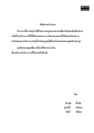 4 
กิตติกรรมประกาศ 
โครงงานนี้สาเร็จลุล่วงได้ด้วยความกรุณาจากอาจารย์ธิดารัตน์พลพันธ์สิงห์อาจ 
ารที่ปรึกษาโครงงานที่ได้ให้คาเสนอแนะ แนวคิด ตลอดจนแก้ไขข้อบกพร่องต่าง ๆ 
มาโดยตลอด จนโครงงานเล่มนี้เสร็จสมบูรณ์ ผู้ศึกษาจึงขอขอบพระคุณเป็นอย่างสูง 
สุดท้ายขอบคุณเพอื่น ๆ ที่ช่วยให้คาแนะนาดี ๆ 
เกี่ยวกับการทาโครงงานนี้ให้สาเร็จไปด้วยดี 
โดย 
จิรายุส สิ้นภัย 
สุธาสินี เข็มทอง 
รังสินี มีเอี่ยม 
 