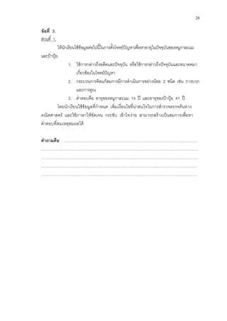 28 
ข้อที่ 3. 
ส่วนที่ 1. 
ให้นักเรียนใช้ข้อมูลต่อไปนี้ในการตั้งโจทย์ปัญหาเพื่อหาอายุในปัจจุบันของหนูกาละแม และป้าปุ้ย 
1. ใช้การกล่าวถึงอดีตและปัจจุบัน หรือใช้การกล่าวถึงปัจจุบันและอนาคตมา เกี่ยวข้องในโจทย์ปัญหา 
2. กระบวนการคิดแก้สมการมีการดาเนินการอย่างน้อย 2 ชนิด เช่น การบวก และการคูณ 
3. คาตอบคือ อายุของหนูกาละแม 14 ปี และอายุของป้าปุ้ย 41 ปี 
โดยนักเรียนใช้ข้อมูลที่กาหนด เพิ่มเงื่อนไขที่น่าสนใจในการสารวจตรวจค้นทาง คณิตศาสตร์ และใช้ภาษาให้ชัดเจน กระชับ เข้าใจง่าย สามารถสร้างเป็นสมการเพื่อหา คาตอบที่สมเหตุสมผลได้ 
คาถามคือ ………….……………………………………………………………………………. 
…………….………………………………………………………………………………………… …………….………………………………………………………………………………………… ……………………………………………………………………………………………………… 
……………………………………………………………………………………………………… 
 