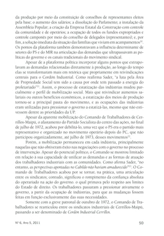 da produção por meio da constituição de conselhos de representantes eleitos 
pela base; o aumento dos salários; a dissolução do Parlamento; a instalação da 
Assembleia Popular; a criação da Empresa Estatal da Construção com controle 
da comunidade e de operários; a ocupação de todos os fundos expropriados e 
controle camponês por meio do conselho de delegados (representantes); e, por 
fim, a solução imediata da situação das famílias que viviam em acampamentos20. 
Os pontos da plataforma também demonstravam a influência determinante de 
setores do PS e do MIR na articulação das demandas que ultrapassavam as po-líticas 
do governo e os canais tradicionais do movimento sindical. 
Apesar de a plataforma política incorporar alguns pontos que extrapo-lavam 
as demandas relacionadas diretamente à produção, ao longo do tempo 
elas se transformaram mais em retórica que propriamente em reivindicações 
centrais para o Cordón Industrial. Como reafirma Sader, “a luta pela Área 
de Propriedade Social tem sido a causa por onde tem passado a energia do 
proletariado”21. Assim, o processo de estatização das indústrias mudou par-cialmente 
o perfil de mobilização social. Mais que reivindicar aumentos sa-lariais 
ou outros benefícios econômicos, a estatização dos meios de produção 
tornou-se a principal pauta do movimento, e as ocupações das indústrias 
eram utilizadas para pressionar o governo a estatizá-las, mesmo que não esti-vessem 
dentre as prioridades da UP. 
Apesar da aparente mobilização do Comando de Trabalhadores de Cer-rillos- 
Maipú, o afastamento do Partido Socialista do centro das ações, no final 
de julho de 1972, acabou por debilitá-lo, uma vez que o PS era o partido mais 
representativo e organizado no movimento operário depois do PC, que não 
participou organizadamente, até julho de 1973, desses movimentos22. 
Porém, a mobilização permaneceu em cada indústria, principalmente 
naquelas que não obtiveram êxito nas negociações com o governo no processo 
de intervenção. Apesar do potencial político, o Comando se mostrou limitado 
em relação à sua capacidade de unificar as demandas e as formas de atuação 
dos trabalhadores industriais com as comunidades. Como afirma Sader, “no 
entanto, as perspectivas apontadas no Cabildo não haviam amadurecido”23. O Co-mando 
de Trabalhadores acabou por se tornar, na prática, uma articulação 
entre os sindicatos; contudo, significou o rompimento da confiança absoluta 
do operariado na ação do governo. o qual primava pelo respeito aos limites 
do Estado de direito. Os trabalhadores passaram a pressionar ativamente o 
governo, a partir da ocupação de indústrias, para que as mudanças fossem 
feitas em função exclusivamente das suas necessidades. 
Somente com a greve patronal de outubro de 1972, o Comando de Tra-balhadores 
se rearticulou entre os sindicatos industriais de Cerrillos-Maipú, 
passando a ser denominado de Cordón Industrial Cerrillos. 
Nº 6, Ano 5, 2011 50 
 