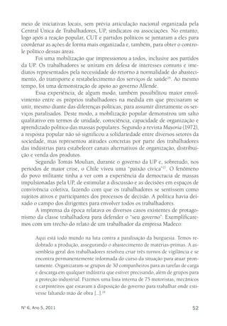 meio de iniciativas locais, sem prévia articulação nacional organizada pela 
Central Única de Trabalhadores, UP, sindicatos ou associações. No entanto, 
logo após a reação popular, CUT e partidos políticos se juntaram a eles para 
coordenar as ações de forma mais organizada e, também, para obter o contro-le 
político dessas áreas. 
Foi uma mobilização que impressionou a todos, inclusive aos partidos 
da UP. Os trabalhadores se uniram em defesa de interesses comuns e ime-diatos 
representados pela necessidade do retorno à normalidade do abasteci-mento, 
do transporte e restabelecimento dos serviços de saúde26. Ao mesmo 
tempo, foi uma demonstração de apoio ao governo Allende. 
Essa experiência, de algum modo, também possibilitou maior envol-vimento 
entre os próprios trabalhadores na medida em que precisaram se 
unir, mesmo diante das diferenças políticas, para assumir diretamente os ser-viços 
paralisados. Deste modo, a mobilização popular demonstrou um salto 
qualitativo em termos de unidade, consciência, capacidade de organização e 
aprendizado político das massas populares. Segundo a revista Mayoría (1972), 
a resposta popular não só significou a solidariedade entre diversos setores da 
sociedade, mas representou atitudes concretas por parte dos trabalhadores 
das indústrias para estabelecer canais alternativos de organização, distribui-ção 
e venda dos produtos. 
Segundo Tomás Moulian, durante o governo da UP e, sobretudo, nos 
períodos de maior crise, o Chile viveu uma “paixão cívica”27. O fenômeno 
do povo militante tinha a ver com a experiência da democracia de massas 
impulsionadas pela UP, de estimular a discussão e as decisões em espaços de 
convivência coletiva, fazendo com que os trabalhadores se sentissem como 
sujeitos ativos e participantes dos processos de decisão. A política havia dei-xado 
o campo dos dirigentes para envolver todos os trabalhadores. 
A imprensa da época relatava os diversos casos existentes de protago-nismo 
da classe trabalhadora para defender o “seu governo”. Exemplificare-mos 
com um trecho do relato de um trabalhador da empresa Madeco: 
Aqui está todo mundo na luta contra a paralisação da burguesia. Temos re-dobrado 
a produção, assegurando o abastecimento de matérias-primas. A as-sembleia 
geral dos trabalhadores resolveu criar três turnos de vigilância e se 
encontra permanentemente informada do curso da situação para atuar pron-tamente. 
Organizaram-se grupos de 30 companheiros para as tarefas de carga 
e descarga em qualquer indústria que estiver precisando, além de grupos para 
a proteção industrial. Fizemos uma lista interna de 75 motoristas, mecânicos 
e carpinteiros que estavam à disposição do governo para trabalhar onde esti-vesse 
faltando mão de obra [...].28 
Nº 6, Ano 5, 2011 52 
 