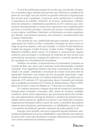 53 
O nível da mobilização popular foi tão alto que, sem dúvida, ultrapas-sou 
as medidas legais tomadas pelo governo que enfrentava o problema do 
ponto de vista legal, mas não resolvia as questões referentes à regularização 
dos serviços para a população. O governo, então, parabenizou e reafirmou 
a importância do trabalho “militante” de técnicos, profissionais, trabalha-dores 
de transporte e trabalhadores partidários da UP e solicitou que conti-nuassem 
desempenhando as tarefas mais importantes não cumpridas pelos 
grevistas, recorrendo, portanto, à iniciativa de massas e à disciplina militan-te 
para superar o problema. Entretanto, as felicitações aos setores populares 
por Allende, num primeiro momento, não incluíram o reconhecimento dos 
Cordones Industriales. 
Esse período de crise, simbolizado pela greve patronal, provocou a re-organização 
do Cordón Cerrillos e estimulou a formação de tantos outros ao 
longo do governo popular, como, por exemplo, o Cordón Vicuña Mackenna, 
Cordón San Joaquín, Cordón Vivaceta, Cordón Centro, O´Higgins, Macul e 
Mapocho-Cordillera, dentre outros. Os Cordones se caracterizaram, naquele 
momento, pela articulação e coordenação de sindicatos de uma mesma zona 
territorial que assumiram a ocupação de indústrias e o controle operário des-de 
a produção até a distribuição de mercadorias. 
Também, em outubro, se desenvolveram os Coordenadores Comunales ou 
Comitês de Base, que, após a greve patronal, seriam denominados Comandos 
Comunales. Esses organismos tinham como base a articulação dos “pobres da 
cidade e do campo”, ampliando a articulação do extrato social para além do 
operariado. Entretanto, sua atuação não teve tão grande repercussão e capa-cidade 
de mobilização quanto os Cordones Industriales. Dos partidos que in-tegravam 
a UP, somente o PC não participou desses Comandos por entender 
que as entidades já existentes (CUT, Juntas de Abastecimento e Preços (JAPs), 
Juntas de Vecinos, Centros de Madres etc.29) deveriam ser reforçadas. 
Os Cordones passaram a integrar uma rede de resistência à paralisação 
formada pelos Comandos Comunales, JAPs, Juntas de Vizinhos, entidades 
estudantis, dentre outras organizações, que procuraram desenvolver ativida-des 
como abastecimento (entrega de alimentos e produtos de primeira neces-sidade), 
defesa (sistema de vigilância nos bairros e nas indústrias), transporte 
(organizavam locomoção coletiva a partir de carros e caminhões das próprias 
empresas para transportar, prioritariamente, os trabalhadores e para realizar 
o escoamento da produção), gerando expressões de poder popular local. 
Emergiu, nesse período, uma nova vanguarda operário-militante cons-tituída 
principalmente por jovens trabalhadores, especialmente, das empresas 
da área social e mista que desafiaram os antigos sindicalistas já acostumados 
com a forma tradicional de militância política. 
 