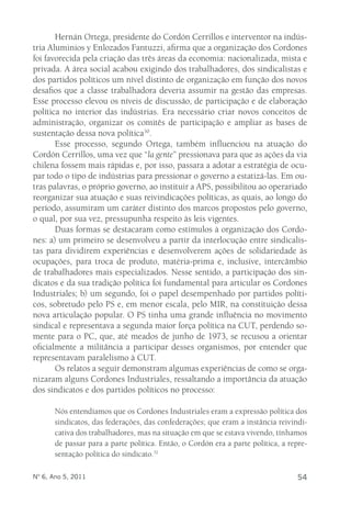 Hernán Ortega, presidente do Cordón Cerrillos e interventor na indús-tria 
Aluminios y Enlozados Fantuzzi, afirma que a organização dos Cordones 
foi favorecida pela criação das três áreas da economia: nacionalizada, mista e 
privada. A área social acabou exigindo dos trabalhadores, dos sindicalistas e 
dos partidos políticos um nível distinto de organização em função dos novos 
desafios que a classe trabalhadora deveria assumir na gestão das empresas. 
Esse processo elevou os níveis de discussão, de participação e de elaboração 
política no interior das indústrias. Era necessário criar novos conceitos de 
administração, organizar os comitês de participação e ampliar as bases de 
sustentação dessa nova política30. 
Esse processo, segundo Ortega, também influenciou na atuação do 
Cordón Cerrillos, uma vez que “la gente” pressionava para que as ações da via 
chilena fossem mais rápidas e, por isso, passara a adotar a estratégia de ocu-par 
todo o tipo de indústrias para pressionar o governo a estatizá-las. Em ou-tras 
palavras, o próprio governo, ao instituir a APS, possibilitou ao operariado 
reorganizar sua atuação e suas reivindicações políticas, as quais, ao longo do 
período, assumiram um caráter distinto dos marcos propostos pelo governo, 
o qual, por sua vez, pressupunha respeito às leis vigentes. 
Duas formas se destacaram como estímulos à organização dos Cordo-nes: 
a) um primeiro se desenvolveu a partir da interlocução entre sindicalis-tas 
para dividirem experiências e desenvolverem ações de solidariedade às 
ocupações, para troca de produto, matéria-prima e, inclusive, intercâmbio 
de trabalhadores mais especializados. Nesse sentido, a participação dos sin-dicatos 
e da sua tradição política foi fundamental para articular os Cordones 
Industriales; b) um segundo, foi o papel desempenhado por partidos políti-cos, 
sobretudo pelo PS e, em menor escala, pelo MIR, na constituição dessa 
nova articulação popular. O PS tinha uma grande influência no movimento 
sindical e representava a segunda maior força política na CUT, perdendo so-mente 
para o PC, que, até meados de junho de 1973, se recusou a orientar 
oficialmente a militância a participar desses organismos, por entender que 
representavam paralelismo à CUT. 
Os relatos a seguir demonstram algumas experiências de como se orga-nizaram 
alguns Cordones Industriales, ressaltando a importância da atuação 
dos sindicatos e dos partidos políticos no processo: 
Nós entendíamos que os Cordones Industriales eram a expressão política dos 
sindicatos, das federações, das confederações; que eram a instância reivindi-cativa 
dos trabalhadores, mas na situação em que se estava vivendo, tínhamos 
de passar para a parte política. Então, o Cordón era a parte política, a repre-sentação 
política do sindicato.31 
Nº 6, Ano 5, 2011 54 
 