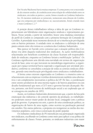 55 
Em Vicuña Mackenna havia muitas empresas. E começaram a ver a necessida-de 
de estarem unidos, de estabelecerem uma relação de solidariedade entre os 
sindicatos, em todas as partes e, assim, fomos criando os Cordones Industria-les. 
Os mesmos sindicatos se juntavam, nomeavam uma direção do Cordón, 
que era composta por sindicalistas e aí, sucessivamente, foram criando mais 
e mais Cordones [...].32 
A posição desses trabalhadores reforça a ideia de que os Cordones re-presentaram 
um hibridismo entre organizações sindicais e representantes po-líticos. 
Nesse sentido, a partir de novembro, houve uma mudança sistemática 
de perfil do Cordón se comparado com a primeira formação do Comando de 
Cerrillos. A prioridade nesse momento deixou de ser a interlocução privilegiada 
com os bairros próximos. A unidade entre os sindicatos e a definição de uma 
pauta comum entre eles tornou-se a essência dos Cordones Industriales. 
Mas parece ter havido certo consenso que a atuação política dos Cor-dones 
iria além daquela tradicional dos sindicatos. As ações mobilizadoras 
relacionadas aos benefícios econômicos da classe ficariam sob responsabili-dade 
do sindicato, enquanto os Cordones fariam a mobilização “política”. Os 
Cordones significaram sem dúvida uma novidade em termos de organização 
social de base, uma vez que inovaram na metodologia organizativa: a organi-zação 
por espaço territorial havia superado a organização por atividade pro-dutiva, 
conforme se consolidou a atuação de todas as centrais sindicais chile-nas, 
gerando uma interlocução privilegiada entre sindicatos e trabalhadores. 
A forma como estavam organizados os Cordones e a maneira como se 
relacionavam com as empresas vizinhas demonstravam também uma alterna-tiva 
e um complemento necessários à política da UP. De fato, a coordenação 
entre setores produtivos de uma mesma região e de bairros populares era um 
desafio fundamental que nem a CUT nem o governo haviam alcançado. Ha-via, 
portanto, um fértil terreno de mobilização social a ser explorado que só 
se consagrou em outubro de 1972. 
Assim, os Cordones Industriales demonstravam que, a partir da luta pela 
estatização das indústrias e do controle operário da produção, os trabalhado-res 
poderiam exercer maior poder de decisão local, conjugado com a política 
geral do governo. A proposta era unir, a partir de uma coordenação política, as 
organizações de bairro de uma região, como ocorreu na paralisação patronal 
em outubro. Em outras palavras, a proposta era reorganizar as tarefas dos mo-vimentos 
populares, com vista à construção do poder popular. 
Os militantes sindicalistas do PS intensificam sua participação organizada 
nos sindicatos, escolhendo os Cordones como meio para aplicar a sua política de 
enfrentamento de classes. Foram, portanto, os sindicatos industriais com maior 
 