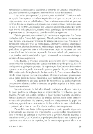 participação socialista que se dedicaram a construir os Cordones Industriales e 
que, até o golpe militar, dirigiram a maioria desses novos mecanismos. 
Logo após a greve patronal, o governo, com apoio da CUT, solicitou a de-socupação 
das empresas privadas não prioritárias ao governo, o que repercutiu 
negativamente entre os trabalhadores. Estes realizaram uma série de protestos 
contra a decisão do governo, estimulados por setores políticos rupturistas, den-tre 
eles o PS e o MIR. As direções dos Cordones criticavam Allende por conti-nuar 
preso à linha gradualista, mesmo após a paralisação de outubro de 1972 e 
as provocações da direita política para desestabilizar o governo. 
Existia, portanto, uma contradição latente entre as posições dos Cordo-nes 
Industriales. Por um lado, apoiavam Allende publicamente nos momentos 
mais difíceis, sem qualquer tentativa de ultrapassar o processo. Por outro, or-ganizavam 
canais próprios de mobilização, alternativos àqueles organizados 
pelo governo, chamando para uma radicalização popular e mudança da linha 
gradualista do governo para a linha rupturista. Aqui se encontra um limi-te 
dos Cordones Industriales. Apesar do discurso radicalizado, continuaram 
respeitando a institucionalidade e o governo como elementos necessários para 
superar o Estado capitalista. 
Sem dúvida, a principal discussão pós-outubro esteve relacionada a 
como construir o poder popular e conquistar de fato o poder político. Esse foi 
um legado instigado pelo processo de organização dos Cordones Industriales 
e provocou mudanças de postura do governo popular. Se, até novembro de 
1972, a discussão da implantação da Assembleia do Povo e mesmo da edifica-ção 
do poder popular estavam relegadas às últimas prioridades governamen-tais, 
a partir desse momento, passaram a fazer parte da pauta pública da UP. 
O problema era que cada partido da base política da coalizão apresen-tava 
posições distintas sobre o conceito de poder popular e a forma como 
deveria ser instituído. 
No entendimento de Salvador Allende, em hipótese alguma outro tipo 
de poder poderia se sobrepor àquelas representações reconhecidas por seu 
governo. Para ele, consolidar e ampliar o poder popular supunha vitalizar os 
partidos populares sobre uma base de unidade política, assim como fortalecer 
as entidades populares. No entanto, ressaltava a importância do papel dos 
sindicatos, que tinham a característica de dar unidade à classe trabalhadora, 
e, portanto, deveriam ser um dos pilares fundamentais do governo. 
Para o PC e sua linha política gradualista, o poder popular expressava 
a participação das massas em organizações já constituídas historicamente, 
com o objetivo de defender e colaborar com o governo Allende. Segundo o 
presidente do PC, Luis Corvalán, o poder popular deveria ser “formado por 
representantes de todas as organizações de massas que querem aderir a ele 
Nº 6, Ano 5, 2011 56 
 
