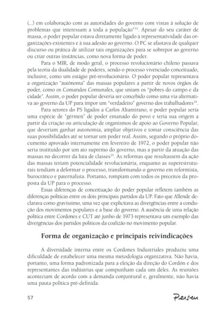 (...) em colaboração com as autoridades do governo com vistas à solução de 
problemas que interessam a toda a população”33. Apesar do seu caráter de 
massa, o poder popular estava diretamente ligado à representatividade das or-ganizações 
57 
existentes e à sua adesão ao governo. O PC se afastava de qualquer 
discurso ou prática de utilizar tais organizações para se sobrepor ao governo 
ou criar outras instâncias, como nova forma de poder. 
Para o MIR, de modo geral, o processo revolucionário chileno passava 
pela teoria da dualidade de poderes, sendo o processo vivenciado conceituado, 
inclusive, como um estágio pré-revolucionário. O poder popular representava 
a organização “autônoma” das massas populares a partir de novos órgãos de 
poder, como os Comandos Comunales, que uniam os “pobres do campo e da 
cidade”. Assim, o poder popular deveria ser concebido como uma via alternati-va 
ao governo da UP para impor um “verdadeiro” governo dos trabalhadores34. 
Para setores do PS ligados a Carlos Altamirano, o poder popular seria 
uma espécie de “gérmen” de poder emanado do povo e teria sua origem a 
partir da criação ou articulação de organismos de apoio ao Governo Popular, 
que deveriam ganhar autonomia, ampliar objetivos e tomar consciência das 
suas possibilidades até se tornar um poder real. Assim, segundo o próprio do-cumento 
aprovado internamente em fevereiro de 1972, o poder popular não 
seria instituído por um ato supremo do governo, mas a partir da atuação das 
massas no decorrer da luta de classes35. As reformas que resultassem da ação 
das massas teriam potencialidade revolucionária, enquanto as superestrutu-rais 
tendiam a deformar o processo, transformando o governo em reformista, 
burocrático e paternalista. Portanto, rompiam com todos os preceitos da pro-posta 
da UP para o processo. 
Essas diferenças de conceituação do poder popular refletem também as 
diferenças políticas entre os dois principais partidos da UP. Fato que Allende de-clarava 
como gravíssimo, uma vez que explicitava as divergências entre a condu-ção 
dos movimentos populares e a base do governo. A ausência de uma relação 
política entre Cordones e CUT até junho de 1973 representava um exemplo das 
divergências dos partidos políticos da coalizão no movimento popular. 
Forma de organização e principais reivindicações 
A diversidade interna entre os Cordones Industriales produziu uma 
dificuldade de estabelecer uma mesma metodologia organizativa. Não havia, 
portanto, uma forma padronizada para a eleição da direção do Cordón e dos 
representantes das indústrias que compunham cada um deles. As reuniões 
aconteciam de acordo com a demanda conjuntural e, geralmente, não havia 
uma pauta política pré-definida. 
 