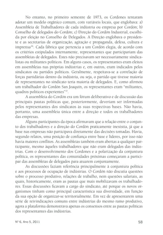 No entanto, no primeiro semestre de 1973, os Cordones tentaram 
adotar um modelo orgânico comum, com variáveis locais, que englobava: a) 
Assembleia de Trabalhadores de cada indústria ou empresa por Cordón; b) 
Conselho de delegados do Cordón; c) Direção do Cordón Industrial, escolhi-da 
por eleição no Conselho de Delegados. A Direção englobava o presiden-te 
e as secretarias de organização, agitação e propaganda, defesa, cultura e 
imprensa36. Cada fábrica que pertencia a um Cordón elegia, de acordo com 
os critérios estipulados internamente, representantes que participariam das 
assembleias de delegados. Estes não precisavam ser necessariamente sindica-listas 
ou militantes políticos. Em alguns casos, os representantes eram eleitos 
em assembleias nas próprias indústrias e, em outros, eram indicados pelos 
sindicatos ou partidos políticos. Geralmente, respeitava-se a correlação de 
forças partidárias dentro da indústria, ou seja, o partido que tivesse maioria 
de representantes no sindicato teria maioria de delegados. E, como afirmou 
um trabalhador do Cordón San Joaquín, os representantes eram “militantes, 
quadros políticos experientes”37. 
A assembleia do Cordón era um fórum deliberativo e de discussão das 
principais pautas políticas que, posteriormente, deveriam ser informadas 
pelos representantes dos sindicatos às suas respectivas bases. Não havia, 
portanto, uma assembleia única entre a direção e todos os trabalhadores 
das empresas. 
Alguns participantes da época afirmavam que a relação entre o conjun-to 
dos trabalhadores e a direção do Cordón praticamente inexistia, já que a 
base nas empresas não participava diretamente das decisões tomadas. Havia, 
segundo relatos, uma posição de confiança entre base e líderes, por isso não 
havia maiores conflitos. As assembleias também eram abertas a qualquer par-ticipante, 
mesmo àqueles trabalhadores que não eram delegados das indús-trias. 
Com o desenvolvimento dos Cordones e a polarização da conjuntura 
política, os representantes das comunidades próximas começaram a partici-par 
das assembleias de delegados para atuarem conjuntamente. 
As discussões faziam referência principalmente à conjuntura política 
e aos processos de ocupação de indústrias. O Cordón não discutia questões 
sobre o processo produtivo, relações de trabalho, nem questões salariais, as 
quais, historicamente, eram as pautas que mais mobilizavam os trabalhado-res. 
Essas discussões ficavam a cargo do sindicato, até porque os novos or-ganismos 
tinham como principal característica sua diversidade, em função 
da sua opção de organizar-se territorialmente. Em vez de apresentarem uma 
série de reivindicações comuns entre indústrias do mesmo ramo produtivo, 
agora a plataforma demonstrava apenas os consensos entre as pautas políticas 
dos representantes das indústrias. 
Nº 6, Ano 5, 2011 58 
 
