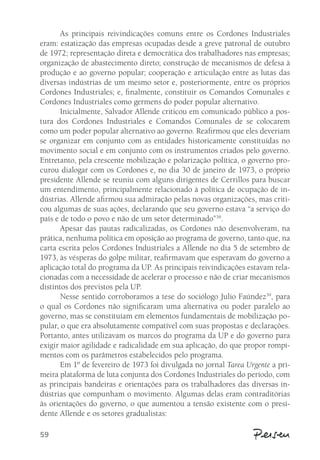 59 
As principais reivindicações comuns entre os Cordones Industriales 
eram: estatização das empresas ocupadas desde a greve patronal de outubro 
de 1972; representação direta e democrática dos trabalhadores nas empresas; 
organização de abastecimento direto; construção de mecanismos de defesa à 
produção e ao governo popular; cooperação e articulação entre as lutas das 
diversas indústrias de um mesmo setor e, posteriormente, entre os próprios 
Cordones Industriales; e, finalmente, constituir os Comandos Comunales e 
Cordones Industriales como germens do poder popular alternativo. 
Inicialmente, Salvador Allende criticou em comunicado público a pos-tura 
dos Cordones Industriales e Comandos Comunales de se colocarem 
como um poder popular alternativo ao governo. Reafirmou que eles deveriam 
se organizar em conjunto com as entidades historicamente constituídas no 
movimento social e em conjunto com os instrumentos criados pelo governo. 
Entretanto, pela crescente mobilização e polarização política, o governo pro-curou 
dialogar com os Cordones e, no dia 30 de janeiro de 1973, o próprio 
presidente Allende se reuniu com alguns dirigentes de Cerrillos para buscar 
um entendimento, principalmente relacionado à política de ocupação de in-dústrias. 
Allende afirmou sua admiração pelas novas organizações, mas criti-cou 
algumas de suas ações, declarando que seu governo estava “a serviço do 
país e de todo o povo e não de um setor determinado”38. 
Apesar das pautas radicalizadas, os Cordones não desenvolveram, na 
prática, nenhuma política em oposição ao programa de governo, tanto que, na 
carta escrita pelos Cordones Industriales a Allende no dia 5 de setembro de 
1973, às vésperas do golpe militar, reafirmavam que esperavam do governo a 
aplicação total do programa da UP. As principais reivindicações estavam rela-cionadas 
com a necessidade de acelerar o processo e não de criar mecanismos 
distintos dos previstos pela UP. 
Nesse sentido corroboramos a tese do sociólogo Julio Faúndez39, para 
o qual os Cordones não significaram uma alternativa ou poder paralelo ao 
governo, mas se constituíam em elementos fundamentais de mobilização po-pular, 
o que era absolutamente compatível com suas propostas e declarações. 
Portanto, antes utilizavam os marcos do programa da UP e do governo para 
exigir maior agilidade e radicalidade em sua aplicação, do que propor rompi-mentos 
com os parâmetros estabelecidos pelo programa. 
Em 1º de fevereiro de 1973 foi divulgada no jornal Tarea Urgente a pri-meira 
plataforma de luta conjunta dos Cordones Industriales do período, com 
as principais bandeiras e orientações para os trabalhadores das diversas in-dústrias 
que compunham o movimento. Algumas delas eram contraditórias 
às orientações do governo, o que aumentou a tensão existente com o presi-dente 
Allende e os setores gradualistas: 
 