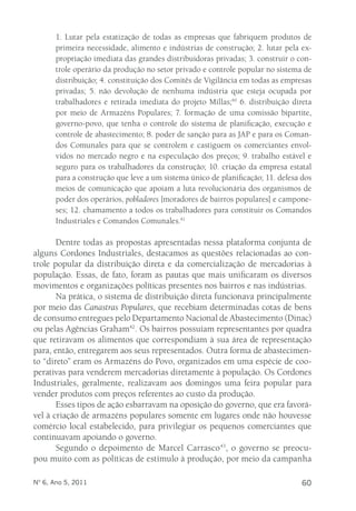 1. Lutar pela estatização de todas as empresas que fabriquem produtos de 
primeira necessidade, alimento e indústrias de construção; 2. lutar pela ex-propriação 
imediata das grandes distribuidoras privadas; 3. construir o con-trole 
operário da produção no setor privado e controle popular no sistema de 
distribuição; 4. constituição dos Comitês de Vigilância em todas as empresas 
privadas; 5. não devolução de nenhuma indústria que esteja ocupada por 
trabalhadores e retirada imediata do projeto Millas;40 6. distribuição direta 
por meio de Armazéns Populares; 7. formação de uma comissão bipartite, 
governo-povo, que tenha o controle do sistema de planificação, execução e 
controle de abastecimento; 8. poder de sanção para as JAP e para os Coman-dos 
Comunales para que se controlem e castiguem os comerciantes envol-vidos 
no mercado negro e na especulação dos preços; 9. trabalho estável e 
seguro para os trabalhadores da construção; 10. criação da empresa estatal 
para a construção que leve a um sistema único de planificação; 11. defesa dos 
meios de comunicação que apoiam a luta revolucionária dos organismos de 
poder dos operários, pobladores [moradores de bairros populares] e campone-ses; 
12. chamamento a todos os trabalhadores para constituir os Comandos 
Industriales e Comandos Comunales.41 
Dentre todas as propostas apresentadas nessa plataforma conjunta de 
alguns Cordones Industriales, destacamos as questões relacionadas ao con-trole 
popular da distribuição direta e da comercialização de mercadorias à 
população. Essas, de fato, foram as pautas que mais unificaram os diversos 
movimentos e organizações políticas presentes nos bairros e nas indústrias. 
Na prática, o sistema de distribuição direta funcionava principalmente 
por meio das Canastras Populares, que recebiam determinadas cotas de bens 
de consumo entregues pelo Departamento Nacional de Abastecimento (Dinac) 
ou pelas Agências Graham42. Os bairros possuíam representantes por quadra 
que retiravam os alimentos que correspondiam à sua área de representação 
para, então, entregarem aos seus representados. Outra forma de abastecimen-to 
“direto” eram os Armazéns do Povo, organizados em uma espécie de coo-perativas 
para venderem mercadorias diretamente à população. Os Cordones 
Industriales, geralmente, realizavam aos domingos uma feira popular para 
vender produtos com preços referentes ao custo da produção. 
Esses tipos de ação esbarravam na oposição do governo, que era favorá-vel 
à criação de armazéns populares somente em lugares onde não houvesse 
comércio local estabelecido, para privilegiar os pequenos comerciantes que 
continuavam apoiando o governo. 
Segundo o depoimento de Marcel Carrasco43, o governo se preocu-pou 
muito com as políticas de estímulo à produção, por meio da campanha 
Nº 6, Ano 5, 2011 60 
 