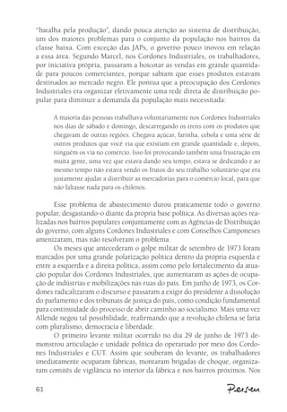 “batalha pela produção”, dando pouca atenção ao sistema de distribuição, 
um dos maiores problemas para o conjunto da população nos bairros da 
classe baixa. Com exceção das JAPs, o governo pouco inovou em relação 
a essa área. Segundo Marcel, nos Cordones Industriales, os trabalhadores, 
por iniciativa própria, passaram a boicotar as vendas em grande quantida-de 
61 
para poucos comerciantes, porque sabiam que esses produtos estavam 
destinados ao mercado negro. Ele pontua que a preocupação dos Cordones 
Industriales era organizar efetivamente uma rede direta de distribuição po-pular 
para diminuir a demanda da população mais necessitada: 
A maioria das pessoas trabalhava voluntariamente nos Cordones Industriales 
nos dias de sábado e domingo, descarregando os trens com os produtos que 
chegavam de outras regiões. Chegava açúcar, farinha, cebola e uma série de 
outros produtos que você via que existiam em grande quantidade e, depois, 
ninguém os via no comércio. Isso foi provocando também uma frustração em 
muita gente, uma vez que estava dando seu tempo, estava se dedicando e ao 
mesmo tempo não estava vendo os frutos do seu trabalho voluntário que era 
justamente ajudar a distribuir as mercadorias para o comércio local, para que 
não faltasse nada para os chilenos. 
Esse problema de abastecimento durou praticamente todo o governo 
popular, desgastando-o diante da própria base política. As diversas ações rea-lizadas 
nos bairros populares conjuntamente com as Agências de Distribuição 
do governo, com alguns Cordones Industriales e com Conselhos Camponeses 
amenizaram, mas não resolveram o problema. 
Os meses que antecederam o golpe militar de setembro de 1973 foram 
marcados por uma grande polarização política dentro da própria esquerda e 
entre a esquerda e a direita política, assim como pelo fortalecimento da atua-ção 
popular dos Cordones Industriales, que aumentaram as ações de ocupa-ção 
de indústrias e mobilizações nas ruas do país. Em junho de 1973, os Cor-dones 
radicalizaram o discurso e passaram a exigir do presidente a dissolução 
do parlamento e dos tribunais de justiça do país, como condição fundamental 
para continuidade do processo de abrir caminho ao socialismo. Mais uma vez 
Allende negou tal possibilidade, reafirmando que a revolução chilena se faria 
com pluralismo, democracia e liberdade. 
O primeiro levante militar ocorrido no dia 29 de junho de 1973 de-monstrou 
articulação e unidade política do operariado por meio dos Cordo-nes 
Industriales e CUT. Assim que souberam do levante, os trabalhadores 
imediatamente ocuparam fábricas, montaram brigadas de choque, organiza-ram 
comitês de vigilância no interior da fábrica e nos bairros próximos. Nos 
 