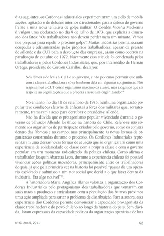 dias seguintes, os Cordones Industriales experimentaram um ciclo de mobili-zações, 
agitação e de debates internos direcionados para a defesa do governo 
frente a uma nova tentativa de golpe militar. O Cordón Vicuña Mackenna 
divulgou uma declaração no dia 9 de julho de 1973, que explicita a dimen-são 
dos fatos: “Os trabalhadores não devem perder nem um minuto. Vamos 
nos preparar para repelir o próximo golpe”. Muitas indústrias permaneceram 
ocupadas e administradas pelos próprios trabalhadores, apesar da pressão 
de Allende e da CUT para a devolução das empresas, assim como ocorreu na 
paralisação de outubro de 1972. Novamente essa atitude foi condenada pelos 
trabalhadores e pelos Cordones Industriales, que, por intermédio de Hernán 
Ortega, presidente do Cordón Cerrillos, declarou: 
Nós temos sido leais à CUT e ao governo, e não podemos permitir que utili-zem 
a classe trabalhadora e só se lembrem dela em algumas conjunturas. Nós 
respeitamos a CUT como organismo máximo da classe, mas exigimos que ela 
respeite as organizações que a própria classe está organizando.44 
No entanto, no dia 11 de setembro de 1973, nenhuma organização po-pular 
teve condições efetivas de enfrentar a força dos militares que, sorratei-ramente, 
tramaram a ação para derrubar o presidente Allende. 
Não há dúvida que o protagonismo popular vivenciado durante o go-verno 
de Salvador Allende foi único na história do Chile. Refere-se não so-mente 
aos organismos de participação criados pelo governo, como os comitês 
dentro das fábricas e no campo, mas principalmente às novas formas de or-ganização 
construídas durante o processo. Os Cordones Industriales repre-sentaram 
uma dessas novas formas de atuação que se organizaram como uma 
experiência de solidariedade de classe com a própria classe e com o governo 
popular, em um momento radicalizado da política chilena. Como afirma o 
trabalhador Joaquín Abarzua Leon, durante a experiência chilena foi possível 
vivenciar ações políticas inovadoras, principalmente entre os trabalhadores 
do país, já que pela primeira vez na história foi possível “passar de um operá-rio 
explorado e submisso a um ator social que decidia o que fazer dentro da 
indústria. Era algo notável”45. 
A historiadora Maria Angélica Illanes valoriza a organização dos Cor-dones 
Industriales pelo protagonismo dos trabalhadores que tomaram em 
suas mãos a produção e articularam com a população dos bairros próximos 
uma ação ampliada para sanar o problema de distribuição. Para a autora, essa 
experiência dos Cordones permite demonstrar a capacidade protagonista da 
classe trabalhadora e do povo chileno ao longo da história do país. Sem dúvi-da, 
foram expressões da capacidade política da organização operária e de luta 
Nº 6, Ano 5, 2011 62 
 