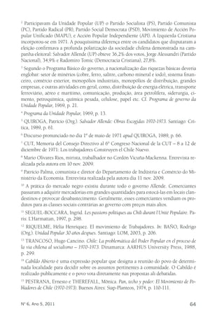 2 Participavam da Unidade Popular (UP) o Partido Socialista (PS), Partido Comunista 
(PC), Partido Radical (PR), Partido Social Democrata (PSD), Movimiento de Acción Po-pular 
Unificado (MAPU), e Acción Popular Independiente (API). A Izquierda Cristiana 
incorporou-se em 1971. A pouquíssima diferença entre os candidatos que disputaram a 
eleição confirmava a profunda polarização da sociedade chilena demonstrada na cam-panha 
eleitoral: Salvador Allende (UP) obteve 36,2% dos votos, Jorge Alessandri (Partido 
Nacional), 34,9% e Radomiro Tomic (Democracia Cristiana), 27,8%. 
3 Segundo o Programa Básico do governo, a nacionalização das riquezas básicas deveria 
englobar: setor de minérios (cobre, ferro, salitre, carbono mineral e iodo), sistema finan-ceiro, 
comércio exterior, monopólios industriais, monopólios de distribuição, grandes 
empresas, e outras atividades em geral, como, distribuição de energia elétrica, transporte 
ferroviário, aéreo e marítimo, comunicação, produção, área petrolífera, siderurgia, ci-mento, 
petroquímica, química pesada, celulose, papel etc. Cf. Programa de governo da 
Unidade Popular, 1969, p. 21. 
4 Programa da Unidade Popular, 1969, p. 13. 
5 QUIROGA, Patrício (Org.). Salvador Allende: Obras Escogidas 1970-1973. Santiago: Crí-tica, 
1989, p. 61. 
6 Discurso pronunciado no dia 1º de maio de 1971 apud QUIROGA, 1989, p. 66. 
7 CUT, Memoria del Consejo Directivo al 6° Congreso Nacional de la CUT – 8 a 12 de 
diciembre de 1971: Los trabajadores Construyen el Chile Nuevo. 
8 Mario Olivares Rios, mirista, trabalhador no Cordón Vicuña-Mackenna. Entrevista re-alizada 
pela autora em 10 nov. 2009. 
9 Patrício Palma, comunista e diretor do Departamento de Indústria e Comércio do Mi-nistério 
da Economia. Entrevista realizada pela autora dia 11 nov. 2009. 
10 A prática do mercado negro existiu durante todo o governo Allende. Comerciantes 
passaram a adquirir mercadorias em grandes quantidades para estocá-las em locais clan-destinos 
e provocar desabastecimento. Geralmente, esses comerciantes vendiam os pro-dutos 
para as classes sociais contrárias ao governo com preços mais altos. 
11 SEGUEL-BOCCARA, Ingrid. Les passions politiques au Chili durant l´Unité Populaire. Pa-ris: 
L´Harmattan, 1997, p. 298. 
12 RIQUELME, Hélia Henriquez. El movimiento de Trabajadores. In: BAÑO, Rodrigo 
(Org.). Unidad Popular 30 años despues. Santiago: LOM, 2003, p. 206. 
13 TRANCOSO, Hugo Cancino. Chile: La problemática del Poder Popular en el proceso de 
la via chilena al socialismo – 1970-1973. Dinamarca: AARHUS University Press, 1988, 
p. 299. 
14 Cabildo Abierto é uma expressão popular que designa a reunião do povo de determi-nada 
localidade para decidir sobre os assuntos pertinentes à comunidade. O Cabildo é 
realizado publicamente e o povo vota diretamente nas propostas ali debatidas. 
15 PESTRANA, Ernesto e THEREFALL, Mônica. Pan, techo y poder: El Movimiento de Po-bladores 
de Chile (1970-1973). Buenos Aires: Siap-Planteos, 1974, p. 110-111. 
Nº 6, Ano 5, 2011 64 
 
