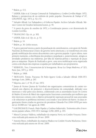 16 Ibidem, p. 113. 
17 SADER, Eder et al. Consejo Comunal de Trabajadores y Cordón Cerrillos-Maipú: 1972, 
Balance y perspectivas de un embrión de poder popular. Documento de Trabajo nº 67, 
CDU/PI/DT, Ago. 1973, p. 52 e 53. 
18 Salvador Allende: Los Trabajadores y el Gobierno Popular. Archivo Salvador Allende. Mé-xico: 
65 
Centro de Estudios latinoamericanos, p. 55. 
19 A partir da greve de outubro de 1972, a Coordenação passou a ser denominada de 
Cordón Cerrillos. 
20 TRANCOSO. Op. cit., p. 302. 
21 SADER, Eder et al. Op. cit., p. 53. 
22 Ibidem, p. 14. 
23 Ibidem, p. 36. Grifos nossos. 
24 A greve patronal iniciou a partir da paralisação de caminhoneiros, com apoio do Partido 
Nacional, da Democracia Cristã e do governo norte-americano, e se transformou em uma 
grande mobilização dos setores descontentes com o governo popular. A greve afetou, num 
primeiro momento, a distribuição dos produtos à população e, posteriormente, atingiu as 
atividades produtivas nas indústrias, por falta de matérias-primas e reposição de peças 
para as máquinas. Depois de finalizada a greve, uma nova mobilização seria organizada 
contra a devolução das empresas ocupadas por trabalhadores aos proprietários. 
25 KERHUEL, Yves. L´insurrection de la bourgeoisie. Revue Les Temps Modernes, nº 323, 
Paris: Jun, 1973, p. 1953. 
26 Ibidem, p. 1968. 
27 MOULIAN, Tomás. Fracturas: De Pedro Aguirre Cerda a Salvador Allende 1938-1973. 
Santiago: Lom, 2006, p. 267. 
28 Mayoría, ano 1, n° 56, 27 out. 1972. 
29 Juntas de Vecinos (Juntas de Vizinhos) são organizações comunitárias de caráter ter-ritorial 
com objetivo de promover o desenvolvimento da comunidade, defender seus 
interesses e velar pelos seus direitos, colaborando com as autoridades locais Os Centros 
de Madres (Centros de Mães) são organizações funcionais constituídas por mulheres que 
têm interesses comuns com o objetivo principal de superação pessoal de suas associadas 
e de solucionar os problemas inerentes a seu estado e sexo dentro do bairro. As duas or-ganizações 
foram criadas no governo do presidente Eduardo Frei (1964-1970) por meio 
da Lei 16.880 em 7 de agosto de 1968. 
30 GAUDICHAUD, Franck. Poder Popular y Cordones Industriales. Testimonios sobre el movi-miento 
popular urbano, 1970-1973. Santiago: LOM, 2004, p. 193. 
31 Marcel Carrasco Valdívia, trabalhador da empresa Novic no Cordón Vivaceta. Entre-vista 
realizada pela autora em 24 nov. 2009. 
32 Antonio Bravo, trabalhador da empresa Madeco no Cordón Vicuña Mackenna. Entre-vista 
realizada pela autora em 10 out. 2009. 
 