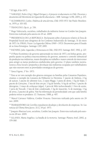 33 El Siglo, 8 fev.1973. 
34 NARANJO, Pedro (Org.). Miguel Enriquez y el proyecto revolucionario en Chile: Discursos y 
documentos del Movimiento de Izquierda Revolucionaria – MIR. Santiago: LOM, 2004, p. 215. 
35 ALTAMIRANO, Carlos. Dialética de uma derrota, Chile 1970-1973. São Paulo: Brasilien-se, 
1979, p. 101-102. 
36 TRANCOSO, Op.cit., p. 336. 
37 Hugo Valenzuela, socialista, trabalhador da indústria Sumar no Cordón San Joaquin. 
Entrevista realizada pela autora em 24 set. 2009. 
38 PRESIDENCIA DE LA REPÚBLICA. Declaración sobre el proyecto relativo al Área de 
Propiedad Social ante dirigentes de los Cordones Industriales de Santiago, 31 de enero 
de 1973. In: FRIAS, Victor. La Izquierda Chilena (1969 – 1973): Documentos para el Estudio 
de su Línea Estratégica. Santiago: CEP, 2001. 
39 FAÚNDEZ, Julio. Izquierdas y Democracia en Chile, 1932-1973. Santiago: BAT, 1992, p. 227. 
40 O Plano Econômico do governo apresentado no início de 1973, em linhas gerais, pro-punha 
ajustes na política macroeconômica do governo, aumento e controle substancial 
da produção nas indústrias, maior disciplina no trabalho e maior controle do interventor 
para atingir as metas produtivas estabelecidas pelo governo. O plano também reestru-turava 
a Área Social e propunha a devolução das indústrias ocupadas por trabalhadores 
que não estavam entre as prioridades estratégicas do governo. 
41 Tarea Urgente, 1º fev. 1973. 
42 Para se ter um exemplo dos gêneros entregues às famílias pelas Canastras Populares, 
citamos o exemplo da Canastra da Población Lo Hermina: 1 pacote de fósforos, 2 kg 
de açúcar, 1 pacote de sabonete Lux, 2 sopas Maggi, 1 pasta de dente, 1 kg de feijão, 1 
pacote de Carozzina, 1 lata de leite em pó, 1 kg de farinha, ½ kg de sal fino, 1 pacote de 
detergente, 1 maço de cochayuyo (algas), 1 jarra de Milo (achocolatado), 1 litro de azeite, 
1 jarra de Nescafé, 1 lata de leite condensado, 1 kg de macarrão, ¼ de manteiga, 1 kg 
de arroz, 2 pacotes de geleia. Não há informação da periodicidade com que cada família 
poderia retirar os produtos. Cf. Trancoso, 1988, p. 407. 
43 Marcel Carrasco Valdívia, Cordón Vivaceta. Entrevista realizada pela autora em 24 
nov. 2009. 
44 TRABAJADORES de Cerrillos repudiaron desalojos y devolución de empresas. In: Las 
noticias de Última Hora Jueves. [S.l.], 19 jul. 1973. 
45 Joaquin Abarzua Leon, socialista, Cordón San Joaquin. Entrevista realizada pela auto-ra 
em 28 nov. 2009. 
46 ILLANES, María Angélica. La batalla de la memoria. Santiago: Planeta Ariel, 2002, p. 
179-180. 
Nº 6, Ano 5, 2011 66 

