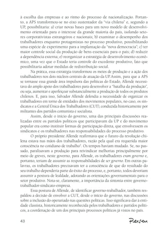 à escolha das empresas e ao ritmo do processo de nacionalização. Portan-to, 
43 
a APS transformou-se no eixo sustentador da “via chilena” e, segundo a 
UP, possibilitaria: a) criar novas bases para um novo modelo de desenvolvi-mento 
orientado para o interesse da grande maioria do país, isolando seto-res 
corporativistas estrangeiros e nacionais; b) examinar o desempenho dos 
trabalhadores enquanto protagonistas no processo produtivo, possibilitando 
uma espécie de experimento para a implantação da “nova democracia”; c) ter 
maior controle social da produção de bens essenciais para o país; d) reduzir 
a dependência externa; e) reorganizar a estratégia de desenvolvimento econô-mico, 
uma vez que o Estado teria controle do excedente produtivo, fato que 
possibilitaria adotar medidas de redistribuição social. 
Na prática, essa estratégia transformou os meios de produção e a ação dos 
trabalhadores nos dois núcleos centrais de atuação da UP. Assim, para que a APS 
se tornasse essa grande área impulsora das políticas do Estado, Allende necessi-tava 
do amplo apoio dos trabalhadores para desenvolver a “batalha da produção”, 
ou seja, aumentar e aperfeiçoar substancialmente a produção de todos os produtos 
chilenos. E, para isso, Salvador Allende defendia a necessidade de organizar os 
trabalhadores em torno de entidades dos movimentos populares, no caso, os sin-dicatos 
e a Central Única dos Trabalhadores (CUT), conduzida historicamente por 
militantes dos partidos comunista e socialista. 
Assim, desde o início do governo, uma das principais discussões rea-lizadas 
entre os partidos políticos que participavam da UP e do movimento 
popular era como instituir formas de participação direta, que envolvessem os 
sindicatos e os trabalhadores nas responsabilidades do processo produtivo. 
O próprio presidente Allende reafirmava que o futuro da revolução chi-lena 
estava nas mãos dos trabalhadores, razão pela qual era requerida maior 
consciência no cotidiano de trabalho5. Os tempos haviam mudado. Se, no pas-sado, 
paralisavam a produção para reivindicar melhorias principalmente por 
meio de greves, neste governo, para Allende, os trabalhadores eram governo e, 
portanto, teriam de assumir as responsabilidades de ser governo. Em outras pa-lavras, 
os trabalhadores precisavam ter a consciência de que do resultado do 
seu trabalho dependeria parte do êxito do processo, e, portanto, todos deveriam 
assumir a postura de lealdade, adotando as orientações governamentais para o 
setor produtivo. Nota-se, claramente, a importância da sintonia entre governo-trabalhador- 
sindicato-empresa. 
Essa postura de Allende, de identificar governo-trabalhador, também res-paldou 
a decisão de envolver a CUT, desde o início do governo, nas discussões 
sobre a inclusão do operariado nas questões políticas. Isso significava dar à enti-dade 
classista, historicamente reconhecida pelos trabalhadores e partidos políti-cos, 
a coordenação de um dos principais processos políticos já vistos no país. 
 