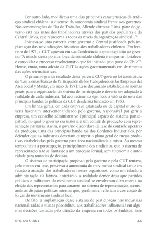 Por outro lado, modificava uma das principais características da tradi-ção 
sindical chilena: o discurso da autonomia sindical frente aos governos. 
Nas comemorações do Dia do Trabalho, Allende afirmou: “Uma parte do go-verno 
está nas mãos dos trabalhadores através dos partidos populares e da 
Central Única, que representa a todos os níveis da organização sindical...”6. 
Iniciava-se uma parceria entre governo e Central justificada pela im-plantação 
das reivindicações históricas dos trabalhadores chilenos. Em feve-reiro 
de 1971, a CUT aprovou em sua Conferência o apoio explícito ao gover-no: 
“A missão desta potente força da sociedade chilena é empurrar, fortalecer 
e consolidar o processo revolucionário que foi iniciado pelo povo do Chile”7. 
Houve, então, uma adesão da CUT às ações governamentais em detrimento 
das ações reivindicativas. 
O primeiro grande resultado dessa parceria CUT-governo foi a assinatura 
de “Las normas básicas de Participación de los Trabajadores en las Empresas del 
Area Social y Mixta”, em maio de 1971. Esse documento estabelecia as normas 
gerais para a organização do sistema de participação e deveria ser adaptado à 
realidade de cada indústria. Tal acontecimento significou a vitória de uma das 
principais bandeiras políticas da CUT desde sua fundação em 1953. 
Em linhas gerais, em cada empresa estatizada ou de capital misto de-veria 
haver um interventor indicado pelo governo, responsável por gerir a 
empresa, um conselho administrativo (principal espaço do sistema partici-pativo), 
no qual o governo era maioria e um comitê de produção com repre-sentação 
paritária. Assim, o governo discordava da tese do controle operário 
da produção, uma das principais bandeiras dos Cordones Industriales, por 
defender que as indústrias deveriam cumprir o plano geral de metas produ-tivas 
estabelecidas pelo governo para área nacionalizada e mista. Ao mesmo 
tempo, havia a preocupação, principalmente dos sindicatos, que o sistema de 
representação não se limitasse a um processo formal, sem autonomia e auto-ridade 
para tomadas de decisão. 
O sistema de participação proposto pelo governo e pela CUT tentava, 
pelo menos em tese, preservar a autonomia do movimento sindical tanto em 
relação à atuação dos trabalhadores nesses organismos, como em relação à 
administração da fábrica. Entretanto, a realidade demonstrou que partidos 
políticos e militantes do movimento sindical se envolveram diretamente na 
eleição dos representantes para atuarem no sistema de representação, acentu-ando 
as disputas políticas internas que, geralmente, refletiam a correlação de 
forças do movimento sindical local. 
De fato, a implantação desse sistema de participação nas indústrias 
nacionalizadas e mistas possibilitou aos trabalhadores influenciar em algu-mas 
decisões tomadas pela direção da empresa em todos os âmbitos. Esse 
Nº 6, Ano 5, 2011 44 
 