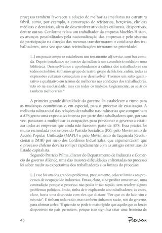 processo também favoreceu a adoção de melhorias imediatas na estrutura 
fabril, como, por exemplo, a construção de refeitórios, berçários, clínicas 
médicas e dentárias, além de desenvolver atividades culturais, desportivas, 
dentre outras. Conforme relata um trabalhador da empresa Muebles Histon, 
os avanços possibilitados pela nacionalização das empresas e pelo sistema 
de participação na direção das mesmas transformaram o cotidiano dos tra-balhadores, 
45 
uma vez que suas reivindicações tornaram-se prioridade: 
[...] em pouco tempo se estabeleceu um restaurante self-service, com boa comi-da. 
Depois instalamos no interior da indústria um consultório médico e uma 
biblioteca. Desenvolvemos e aprofundamos a cultura dos trabalhadores em 
todos os âmbitos, tínhamos grupo de teatro, grupo de folclore, enfim, todas as 
expressões culturais começaram a se desenvolver. Tivemos um salto quanti-tativo 
e qualitativo em termos de melhorias nas condições dos trabalhadores, 
não só na escolaridade, mas em todos os âmbitos. Logicamente, os salários 
também melhoraram.8 
A primeira grande dificuldade do governo foi estabelecer o ritmo para 
as mudanças econômicas e, em especial, para o processo de estatização. A 
melhoria substancial das relações de trabalho nas indústrias que compunham 
a APS gerou uma expectativa imensa por parte dos trabalhadores que, por sua 
vez, passaram a multiplicar as ocupações para pressionar o governo a estati-zar 
todas as empresas que ainda não fizessem parte da APS. Essa prática foi 
muito estimulada por setores do Partido Socialista (PS), pelo Movimiento de 
Acción Popular Unificado (MAPU) e pelo Movimiento de Izquierda Revolu-cionária 
(MIR) por meio dos Cordones Industriales, que argumentavam que 
o processo chileno deveria romper rapidamente com as antigas estruturas do 
Estado capitalista. 
Segundo Patrício Palma, diretor do Departamento de Indústria e Comér-cio 
do governo Allende, uma das maiores dificuldades enfrentadas no processo 
foi saber medir as expectativas dos trabalhadores e os limites do processo: 
[...] esse foi um dos grandes problemas, precisamente, colocar limites aos pro-cessos 
de ocupação de indústrias. Então, claro, aí se produz uma tensão, uma 
contradição porque o processo não podia ir tão rápido, sem resolver alguns 
problemas políticos. Então, tinha de ir explicando aos trabalhadores; às vezes, 
claro, havia uma discussão com eles que diziam: “Por que os do lado sim e 
nós não”. E tinham toda razão, mas também tínhamos razão, nós do governo, 
para afirmar a eles: “É que não se pode ir mais rápido que aquilo que as forças 
disponíveis no país permitem, porque isso significa criar uma fronteira de 
 