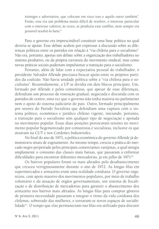 inimigos e adversários, que colocam em risco isso e aquilo outro também”. 
Então, esse era um problema muito difícil de resolver, o interesse particular 
com o interesse coletivo; às vezes, se produzia esse conflito, nem sempre era 
possível resolvê-lo bem.9 
Para o governo era imprescindível constituir uma base política na qual 
deveria se apoiar. Esse debate acabou por expressar a discussão sobre as dife-renças 
políticas entre os partidos em relação à “via chilena para o socialismo”. 
Não era, portanto, apenas um debate sobre a organização dos trabalhadores no 
sistema produtivo, ou da própria estrutura do movimento sindical, mas como 
novas práticas sociais poderiam impulsionar a transição para o socialismo. 
Portanto, além de lidar com a expectativa pessoal do trabalhador, o 
presidente Salvador Allende precisava buscar apoio entre os próprios parti-dos 
da coalizão. Não havia unidade política sobre a “via chilena para o so-cialismo”. 
Resumidamente, a UP se dividia em dois blocos principais. Um, 
formado por Allende e pelos comunistas, que apesar de suas diferenças, 
defendiam um processo de transição gradual, negociada e discutida com os 
partidos de centro, uma vez que o governo não tinha maioria no parlamento 
nem o apoio do sistema judiciário do país. Outro, formado principalmente 
por setores do Partido Socialista que defendiam uma ruptura com o sis-tema 
político, econômico e jurídico chileno vigente, iniciando, portanto, 
a transição para o socialismo sem qualquer tipo de negociação e apoiada 
no movimento popular. Essas duas posições provocaram tensões no movi-mento 
popular hegemonizado por comunistas e socialistas, inclusive os que 
atuavam na CUT e nos Cordones Industriales. 
No final do ano de 1971, a política econômica do governo Allende já de-monstrava 
sinais de esgotamento. Ao mesmo tempo, crescia a prática do mer-cado 
negro perpetrado pelos principais comerciantes varejistas, a qual atingia 
amplamente o consumo das classes mais baixas, que passaram a enfrentar 
dificuldades para encontrar diferentes mercadorias, já em julho de 197110. 
Os bairros populares foram os mais afetados pelo desabastecimento 
que cresceu vertiginosamente durante o ano de 1972. As longas filas em 
supermercados e armazéns eram uma realidade cotidiana. O governo orga-nizou, 
com apoio massivo dos movimentos populares, por meio de trabalho 
voluntário e da atuação de órgãos governamentais, um sistema de fiscali-zação 
e de distribuição de mercadorias para garantir o abastecimento dos 
armazéns nos bairros mais afetados. As longas filas para comprar gêneros 
de primeira necessidade passaram a integrar o ritmo da vida cotidiana dos 
chilenos, sobretudo das mulheres, e tornaram-se novos espaços de sociabi-lidade11. 
O tempo que elas permaneciam nas filas era utilizado para discutir 
Nº 6, Ano 5, 2011 46 
 