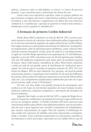 política, comentar sobre as dificuldades, os êxitos e o futuro do governo 
popular, o que contribuiu para a politização das donas de casa. 
47 
Assim como essa experiência específica, todos os espaços públicos do 
país tornaram-se lugares para fazer e experimentar a política, bem como para 
reivindicar e unir movimentos e organizações em defesa dos seus interesses 
cotidianos. E, à medida que a oposição ao governo se tornava mais intensa, a 
mobilização social e popular se multiplicava12. 
A formação do primeiro Cordón Industrial 
Diante dessa difícil conjuntura, no mês de abril de 1972, ocorreu a pri-meira 
tentativa concreta de constituir uma colaboração política organizada en-tre 
os diversos movimentos populares da região industrial de Cerrillos-Maipú. 
Essa região destacava-se pela grande concentração de indústrias e acampamen-tos 
populacionais, além de apresentar graves problemas, como a falta de infra-estrutura 
mínima (transporte, escolas, posto de saúde etc.) e de abastecimento. 
A região de Cerrillos-Maipú apresentava uma população de 117 mil habitantes, 
segundo o censo de 1970, concentrava cerca de 46 mil operários que trabalha-vam 
nas 250 indústrias responsáveis pela maior parte da produção nacional 
de pneus, vidros, linha branca, manufatura de cobre, fibras têxteis, alumínios 
e ainda era sede de um grande centro de distribuição de combustível para a 
capital. Do total de greves ocorridas no primeiro semestre de 1972, 9% ocor-reram 
em Maipú e 40% no setor industrial. Era, portanto, um local de grande 
concentração operária. A população rural constituía 5% do total dos habitantes 
da comuna. Havia ainda três sindicatos camponeses com mais de 400 membros 
cada um e 22 acampamentos populacionais estabelecidos por meio de ocupa-ção 
de terrenos, onde viviam 3.178 famílias13. 
Em tese, era uma região com grande potencial de participação, pois 
unificava as três bases de movimentos populares de maior tradição no país: 
sindicatos industriais, sindicatos camponeses e movimento de moradores de 
bairros populares. 
Segundo Eder Sader, no mês de abril de 1972, a região de Maipú foi ce-nário 
de frequentes mobilizações da população local que exigia melhorias no 
serviço de transporte público. O Partido Socialista (PS) local convocou uma 
concentração pública para debater uma plataforma política com as reivindica-ções 
do setor e para organizar um Conselho Comunitário de Trabalhadores, 
que reuniria representantes da região. Para dar impulso à mobilização fo-ram 
criadas três comissões de trabalho com temas relacionados a transporte, 
saúde e moradia. Essas comissões preparariam um documento contendo as 
reivindicações a serem discutidas e aprovadas em um Cabildo Abierto, que foi 
 