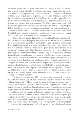 convocado para o mês de maio, sob o lema “La comuna en poder del pueblo”, 
mas também teriam a função de articular a unidade programática de operá-rios, 
moradores da região e camponeses da comuna14. Participaram desta ex-periência 
todos os partidos de esquerda, com exceção do Partido Comunista 
(PC). A mobilização e organização do Cabildo estiveram sob responsabilidade 
dos movimentos populares, com destaque para os operários que viviam e tra-balhavam 
na comuna. Participaram em média 400 pessoas e, como principal 
deliberação, aprovaram a necessidade de “substituir ambos – a Municipali-dade 
e o prefeito – por um organismo paralelo próprio dos trabalhadores, o 
Conselho Comunitário”15. O conceito trabalhadores foi utilizado como fator 
de unidade entre operários, moradores locais e camponeses e tentava romper 
com a “atomização” das frentes de luta do operariado. 
Apesar do êxito inicial da reunião, as reivindicações não foram atendi-das 
nem a mobilização da população se manteve. As reivindicações de consu-mo 
coletivo deixaram de ser fator mobilizador, o que repercutiu na mudança 
de eixo político para construção do Conselho Comunitário, agora mais res-trito 
às demandas sindicais e mobilizadas pelo “grupo politicamente mais 
consciente”: o operariado16. Uma das razões apontadas pelo estudo do Centro 
Interdisciplinar de Desenvolvimento Urbano e Regional (Cidu), para o refluxo 
da mobilização ocorrida durante reunião do Cabildo Aberto, está justamente 
relacionada à característica industrial da comuna conjugada à conjuntura que 
colocou no centro da política nacional as questões relativas à área industrial e 
à sua gestão interna. Assim, em função da importância da tradição do movi-mento 
sindical chileno, era instintivo que os trabalhadores industriais quises-sem 
tornar sua pauta política prioritária, além de atuarem preferencialmente 
nas indústrias, e não no bairro. O estudo também aponta a falta de uma 
organização que congregasse os moradores do bairro e pudesse dar direção e 
continuidade ao movimento17. 
Foi somente em junho de 1972, com o processo de greve e de ocupação 
das indústrias Perlak (conservas de alimento), Polycron (química industrial 
e fibras sintéticas) e El Mono (alumínio), organizada por sindicatos locais e 
apoiada por militantes socialistas e miristas, que a população da comuna de 
Maipú voltou a se mobilizar. Trabalhadores apresentaram denúncias contra 
os proprietários das empresas de promoverem boicote da produção, prati-car 
vendas no mercado negro, reduzirem a compra de matérias-primas e, 
ainda, de ocultarem produtos, aumentando o desabastecimento. A principal 
exigência era a intervenção do governo nas indústrias e a sua incorporação 
na APS. A proximidade geográfica das empresas, o apoio fundamental da 
população local e a crise nas negociações com o governo contribuíram para 
a organização de um Comando de Coordenação de Lutas dos Trabalhadores 
Nº 6, Ano 5, 2011 48 
 