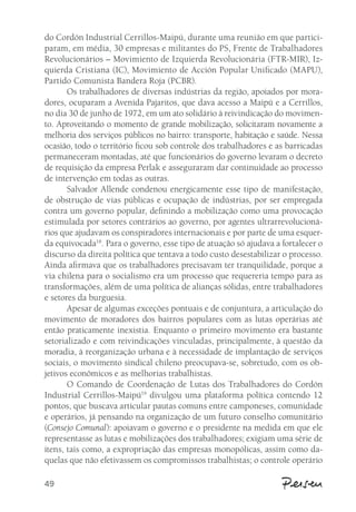 do Cordón Industrial Cerrillos-Maipú, durante uma reunião em que partici-param, 
49 
em média, 30 empresas e militantes do PS, Frente de Trabalhadores 
Revolucionários – Movimiento de Izquierda Revolucionária (FTR-MIR), Iz-quierda 
Cristiana (IC), Movimiento de Acción Popular Unificado (MAPU), 
Partido Comunista Bandera Roja (PCBR). 
Os trabalhadores de diversas indústrias da região, apoiados por mora-dores, 
ocuparam a Avenida Pajaritos, que dava acesso a Maipú e a Cerrillos, 
no dia 30 de junho de 1972, em um ato solidário à reivindicação do movimen-to. 
Aproveitando o momento de grande mobilização, solicitaram novamente a 
melhoria dos serviços públicos no bairro: transporte, habitação e saúde. Nessa 
ocasião, todo o território ficou sob controle dos trabalhadores e as barricadas 
permaneceram montadas, até que funcionários do governo levaram o decreto 
de requisição da empresa Perlak e asseguraram dar continuidade ao processo 
de intervenção em todas as outras. 
Salvador Allende condenou energicamente esse tipo de manifestação, 
de obstrução de vias públicas e ocupação de indústrias, por ser empregada 
contra um governo popular, definindo a mobilização como uma provocação 
estimulada por setores contrários ao governo, por agentes ultrarrevolucioná-rios 
que ajudavam os conspiradores internacionais e por parte de uma esquer-da 
equivocada18. Para o governo, esse tipo de atuação só ajudava a fortalecer o 
discurso da direita política que tentava a todo custo desestabilizar o processo. 
Ainda afirmava que os trabalhadores precisavam ter tranquilidade, porque a 
via chilena para o socialismo era um processo que requereria tempo para as 
transformações, além de uma política de alianças sólidas, entre trabalhadores 
e setores da burguesia. 
Apesar de algumas exceções pontuais e de conjuntura, a articulação do 
movimento de moradores dos bairros populares com as lutas operárias até 
então praticamente inexistia. Enquanto o primeiro movimento era bastante 
setorializado e com reivindicações vinculadas, principalmente, à questão da 
moradia, à reorganização urbana e à necessidade de implantação de serviços 
sociais, o movimento sindical chileno preocupava-se, sobretudo, com os ob-jetivos 
econômicos e as melhorias trabalhistas. 
O Comando de Coordenação de Lutas dos Trabalhadores do Cordón 
Industrial Cerrillos-Maipú19 divulgou uma plataforma política contendo 12 
pontos, que buscava articular pautas comuns entre camponeses, comunidade 
e operários, já pensando na organização de um futuro conselho comunitário 
(Consejo Comunal): apoiavam o governo e o presidente na medida em que ele 
representasse as lutas e mobilizações dos trabalhadores; exigiam uma série de 
itens, tais como, a expropriação das empresas monopólicas, assim como da-quelas 
que não efetivassem os compromissos trabalhistas; o controle operário 
 