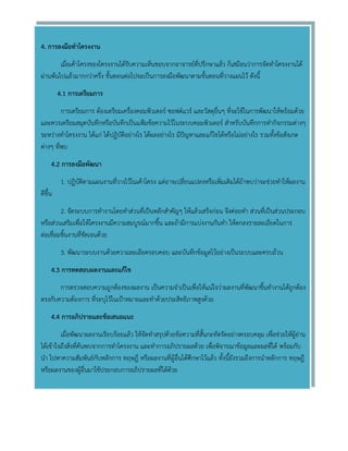 4. การลงมือทาโครงงาน 
เมื่อเค้าโครงของโครงงานได้รับความเห็นชอบจากอาจารย์ที่ปรึกษาแล้ว ก็เสมือนว่าการจัดทาโครงงานได้ ผ่านพ้นไปแล้วมากกว่าครึ่ง ขั้นตอนต่อไปจะเป็นการลงมือพัฒนาตามขั้นตอนที่วางแผนไว้ ดังนี้ 
4.1 การเตรียมการ 
การเตรียมการ ต้องเตรียมเครื่องคอมพิวเตอร์ ซอฟต์แวร์ และวัสดุอื่นๆ ที่จะใช้ในการพัฒนาให้พร้อมด้วย และควรเตรียมสมุดบันทึกหรือบันทึกเป็นแฟ้มข้อความไว้ในระบบคอมพิวเตอร์ สาหรับบันทึกการทากิจกรรมต่างๆ ระหว่างทาโครงงาน ได้แก่ ได้ปฏิบัติอย่างไร ได้ผลอย่างไร มีปัญหาและแก้ไขได้หรือไม่อย่างไร รวมทั้งข้อสังเกต ต่างๆ ที่พบ 
4.2 การลงมือพัฒนา 
1. ปฏิบัติตามแผนงานที่วางไว้ในเค้าโครง แต่อาจเปลี่ยนแปลงหรือเพิ่มเติมได้ถ้าพบว่าจะช่วยทาให้ผลงาน ดีขึ้น 
2. จัดระบบการทางานโดยทาส่วนที่เป็นหลักสาคัญๆ ให้แล้วเสร็จก่อน จึงค่อยทา ส่วนที่เป็นส่วนประกอบ หรือส่วนเสริมเพื่อให้โครงงานมีความสมบูรณ์มากขึ้น และถ้ามีการแบ่งงานกันทา ให้ตกลงรายละเอียดในการ ต่อเชื่อมชิ้นงานที่ชัดเจนด้วย 
3. พัฒนาระบบงานด้วยความละเอียดรอบคอบ และบันทึกข้อมูลไว้อย่างเป็นระบบและครบถ้วน 
4.3 การทดสอบผลงานและแก้ไข 
การตรวจสอบความถูกต้องของผลงาน เป็นความจาเป็นเพื่อให้แน่ใจว่าผลงานที่พัฒนาขึ้นทางานได้ถูกต้อง ตรงกับความต้องการ ที่ระบุไว้ในเป้าหมายและทาด้วยประสิทธิภาพสูงด้วย 
4.4 การอภิปรายและข้อเสนอแนะ 
เมื่อพัฒนาผลงานเรียบร้อยแล้ว ให้จัดทาสรุปด้วยข้อความที่สั้นกะทัดรัดอย่างครอบคลุม เพื่อช่วยให้ผู้อ่าน ได้เข้าใจถึงสิ่งที่ค้นพบจากการทาโครงงาน และทาการอภิปรายผลด้วย เพื่อพิจารณาข้อมูลและผลที่ได้ พร้อมกับ นา ไปหาความสัมพันธ์กับหลักการ ทฤษฎี หรือผลงานที่ผู้อื่นได้ศึกษาไว้แล้ว ทั้งนี้ยังรวมถึงการนาหลักการ ทฤษฎี หรือผลงานของผู้อื่นมาใช้ประกอบการอภิปรายผลที่ได้ด้วย 
 