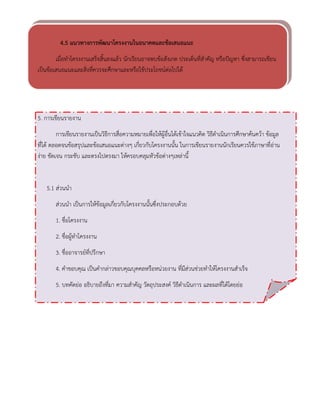 4.5 แนวทางการพัฒนาโครงงานในอนาคตและข้อเสนอแนะ 
เมื่อทาโครงงานเสร็จสิ้นลงแล้ว นักเรียนอาจพบข้อสังเกต ประเด็นที่สาคัญ หรือปัญหา ซึ่งสามารถเขียน เป็นข้อเสนอแนะและสิ่งที่ควรจะศึกษาและหรือใช้ประโยชน์ต่อไปได้ 
5. การเขียนรายงาน 
การเขียนรายงานเป็นวิธีการสื่อความหมายเพื่อให้ผู้อื่นได้เข้าใจแนวคิด วิธีดาเนินการศึกษาค้นคว้า ข้อมูล ที่ได้ ตลอดจนข้อสรุปและข้อเสนอแนะต่างๆ เกี่ยวกับโครงงานนั้น ในการเขียนรายงานนักเรียนควรใช้ภาษาที่อ่าน ง่าย ชัดเจน กระชับ และตรงไปตรงมา ให้ครอบคลุมหัวข้อต่างๆเหล่านี้ 
5.1 ส่วนนา 
ส่วนนา เป็นการให้ข้อมูลเกี่ยวกับโครงงานนั้นซึ่งประกอบด้วย 
1. ชื่อโครงงาน 
2. ชื่อผู้ทาโครงงาน 
3. ชื่ออาจารย์ที่ปรึกษา 
4. คาขอบคุณ เป็นคากล่าวขอบคุณบุคคลหรือหน่วยงาน ที่มีส่วนช่วยทาให้โครงงานสาเร็จ 
5. บทคัดย่อ อธิบายถึงที่มา ความสาคัญ วัตถุประสงค์ วิธีดาเนินการ และผลที่ได้โดยย่อ 
 
