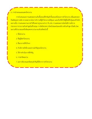 6. การนาเสนอและแสดงโครงงาน 
การนาเสนอและการแสดงผลงานเป็นขั้นตอนที่สาคัญอีกขั้นตอนหนึ่งของการทาโครงงาน เพื่อแสดงออก ถึงผลิตผลความคิด ความพยายามในการทางานที่ผู้ทาโครงงานได้ทุ่มเท และเป็นวิธีทาให้ผู้อื่นได้รับรู้และเข้าใจถึง ผลงานนั้น การเสนอผลงานอาจทาได้ในหลายรูปแบบต่างๆ กัน เช่น การแสดงผลงานโดยไม่มีการอธิบาย ประกอบการรายงานด้วยคาพูดในที่ประชุม การจัดนิทรรศการโดยโปสเตอร์และอธิบายด้วยคาพูด เป็นต้น โดย ผลงานที่นามาเสนอหรือจัดแสดงควรประกอบด้วยสิ่งต่อไปนี้ 
1. ชื่อโครงงาน 
2. ชื่อผู้จัดทาโครงงาน 
3. ชื่ออาจารย์ที่ปรึกษา 
4. คาอธิบายถึงที่มาและความสาคัญของโครงงาน 
5. วิธีการดาเนินการที่สาคัญ 
6. การสาธิตผลงาน 
7. ผลการสังเกตและข้อสรุปสาคัญที่ได้จากการทาโครงงาน 
