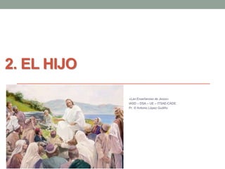 2. EL HIJO 
«Las Enseñanzas de Jesús» 
IASD – DSA – UE – ITSAE-CADE. 
Pr. © Antonio López Gudiño 
 