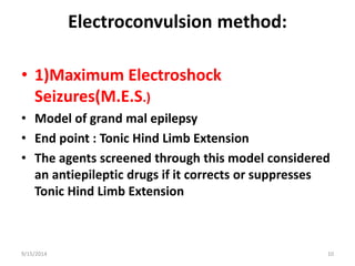 Electroconvulsion method: 
• 1)Maximum Electroshock 
Seizures(M.E.S.) 
• Model of grand mal epilepsy 
• End point : Tonic Hind Limb Extension 
• The agents screened through this model considered 
an antiepileptic drugs if it corrects or suppresses 
Tonic Hind Limb Extension 
9/15/2014 10 
 