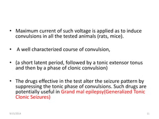• Maximum current of such voltage is applied as to induce 
convulsions in all the tested animals (rats, mice). 
• A well characterized course of convulsion, 
• (a short latent period, followed by a tonic extensor tonus 
and then by a phase of clonic convulsion) 
• The drugs effective in the test alter the seizure pattern by 
suppressing the tonic phase of convulsions. Such drugs are 
potentially useful in Grand mal epilepsy(Generalized Tonic 
Clonic Seizures) 
9/15/2014 11 
 