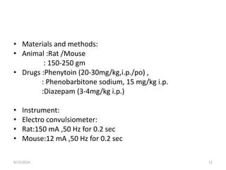 • Materials and methods: 
• Animal :Rat /Mouse 
: 150-250 gm 
• Drugs :Phenytoin (20-30mg/kg,i.p./po) , 
: Phenobarbitone sodium, 15 mg/kg i.p. 
:Diazepam (3-4mg/kg i.p.) 
• Instrument: 
• Electro convulsiometer: 
• Rat:150 mA ,50 Hz for 0.2 sec 
• Mouse:12 mA ,50 Hz for 0.2 sec 
9/15/2014 12 
 