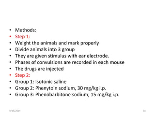 • Methods: 
• Step 1: 
• Weight the animals and mark properly 
• Divide animals into 3 group 
• They are given stimulus with ear electrode. 
• Phases of convulsions are recorded in each mouse 
• The drugs are injected 
• Step 2: 
• Group 1: Isotonic saline 
• Group 2: Phenytoin sodium, 30 mg/kg i.p. 
• Group 3: Phenobarbitone sodium, 15 mg/kg i.p. 
9/15/2014 16 
 