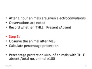 • After 1 hour animals are given electroconvulsions 
• Observations are noted 
• Record whether ‘THLE’ Present /Absent 
• Step 3: 
• Observe the animal after MES 
• Calculate percentage protection 
• Percentage protection =No. of animals with THLE 
absent /total no. animal ×100 
9/15/2014 17 
 