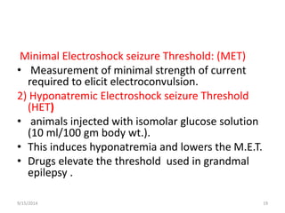 Minimal Electroshock seizure Threshold: (MET) 
• Measurement of minimal strength of current 
required to elicit electroconvulsion. 
2) Hyponatremic Electroshock seizure Threshold 
(HET) 
• animals injected with isomolar glucose solution 
(10 ml/100 gm body wt.). 
• This induces hyponatremia and lowers the M.E.T. 
• Drugs elevate the threshold used in grandmal 
epilepsy . 
9/15/2014 19 
 