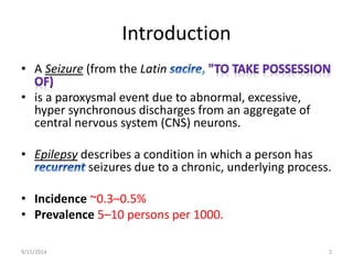 Introduction 
• A Seizure (from the Latin 
• is a paroxysmal event due to abnormal, excessive, 
hyper synchronous discharges from an aggregate of 
central nervous system (CNS) neurons. 
• Epilepsy describes a condition in which a person has 
seizures due to a chronic, underlying process. 
• Incidence ~0.3–0.5% 
• Prevalence 5–10 persons per 1000. 
9/15/2014 2 
 