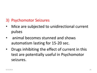 3) Psychomotor Seizures 
• Mice are subjected to unidirectional current 
pulses 
• animal becomes stunned and shows 
automatism lasting for 15-20 sec. 
• Drugs inhibiting the effect of current in this 
test are potentially useful in Psychomotor 
seizures. 
9/15/2014 20 
 