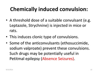 Chemically induced convulsion: 
• A threshold dose of a suitable convulsant (e.g. 
Leptazole, Strychnine) is injected in mice or 
rats. 
• This induces clonic type of convulsions. 
• Some of the anticonvulsants (ethosuccimide, 
sodium valproate) prevent these convulsions. 
Such drugs may be potentially useful in 
Petitmal epilepsy (Absence Seizures). 
9/15/2014 22 
 