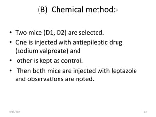 (B) Chemical method:- 
• Two mice (D1, D2) are selected. 
• One is injected with antiepileptic drug 
(sodium valproate) and 
• other is kept as control. 
• Then both mice are injected with leptazole 
and observations are noted. 
9/15/2014 23 
 