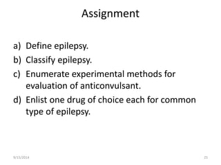 Assignment 
a) Define epilepsy. 
b) Classify epilepsy. 
c) Enumerate experimental methods for 
evaluation of anticonvulsant. 
d) Enlist one drug of choice each for common 
type of epilepsy. 
9/15/2014 25 
 