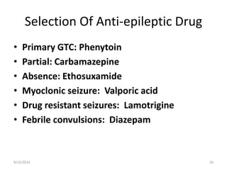 Selection Of Anti-epileptic Drug 
• Primary GTC: Phenytoin 
• Partial: Carbamazepine 
• Absence: Ethosuxamide 
• Myoclonic seizure: Valporic acid 
• Drug resistant seizures: Lamotrigine 
• Febrile convulsions: Diazepam 
9/15/2014 26 
 