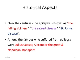 Historical Aspects 
• Over the centuries the epilepsy is known as “the 
falling sickness”, “the sacred disease”, “St. Johns 
disease”. 
• Among the famous who suffered from epilepsy 
were Julius Caeser, Alexander the great & 
Napolean Bonapart. 
9/15/2014 3 
 