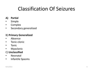 Classification Of Seizures 
A) Partial 
• Simple 
• Complex 
• Secondary generalized 
B) Primary Generalized 
• Absence 
• Tonic-clonic 
• Tonic 
• Myoclonic 
C) Unclassified 
• Neonatal 
• Infantile Spasms 
9/15/2014 6 
 