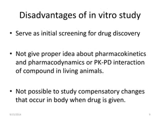 Disadvantages of in vitro study 
• Serve as initial screening for drug discovery 
• Not give proper idea about pharmacokinetics 
and pharmacodynamics or PK-PD interaction 
of compound in living animals. 
• Not possible to study compensatory changes 
that occur in body when drug is given. 
9/15/2014 9 
 