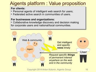 Aigents platform : Value proposition 
For clients: 
 Personal agents of intelligent web search for users; 
 Federated active search in communities of users. 
For businesses and organizations: 
 Collaborative knowledge discovery and decision making 
for corporate users and national/local communities. 
For clients: 
 Personal agents of intelligent web search for users; 
 Federated active search in communities of users. 
For businesses and organizations: 
 Collaborative knowledge discovery and decision making 
for corporate users and national/local communities. 
Web & community 
User 
Get intelligent 
and specific 
news timely Aigent 
Request specific things 
of permanent interest 
anywhere on the web 
and in the community 
User 
Copyright 2014 Anton Kolonin, Aigents Group 16 
User 
User 
User 
 