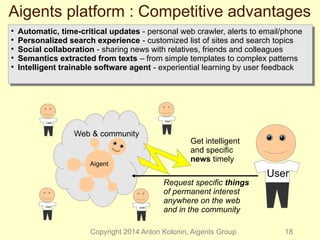Aigents platform : Competitive advantages 
 Automatic, time-critical updates - personal web crawler, alerts to email/phone 
 Personalized search experience - customized list of sites and search topics 
 Social collaboration - sharing news with relatives, friends and colleagues 
 Semantics extracted from texts – from simple templates to complex patterns 
 Intelligent trainable software agent - experiential learning by user feedback 
 Automatic, time-critical updates - personal web crawler, alerts to email/phone 
 Personalized search experience - customized list of sites and search topics 
 Social collaboration - sharing news with relatives, friends and colleagues 
 Semantics extracted from texts – from simple templates to complex patterns 
 Intelligent trainable software agent - experiential learning by user feedback 
Web & community 
User 
Get intelligent 
and specific 
news timely Aigent 
Request specific things 
of permanent interest 
anywhere on the web 
and in the community 
User 
Copyright 2014 Anton Kolonin, Aigents Group 18 
User 
User 
User 
 