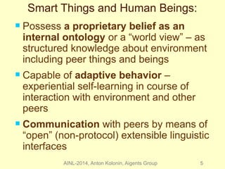 Smart Things and Human Beings: 
 Possess a proprietary belief as an 
internal ontology or a “world view” – as 
structured knowledge about environment 
including peer things and beings 
 Capable of adaptive behavior – 
experiential self-learning in course of 
interaction with environment and other 
peers 
 Communication with peers by means of 
“open” (non-protocol) extensible linguistic 
interfaces 
AINL-2014, Anton Kolonin, Aigents Group 5 
 
