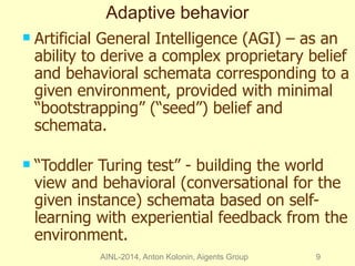 Adaptive behavior 
 Artificial General Intelligence (AGI) – as an 
ability to derive a complex proprietary belief 
and behavioral schemata corresponding to a 
given environment, provided with minimal 
“bootstrapping” (“seed”) belief and 
schemata. 
 “Toddler Turing test” - building the world 
view and behavioral (conversational for the 
given instance) schemata based on self-learning 
with experiential feedback from the 
environment. 
AINL-2014, Anton Kolonin, Aigents Group 9 
 