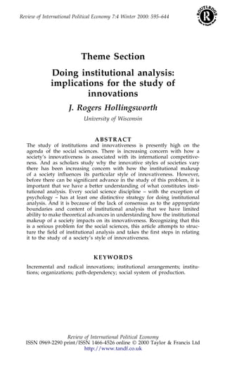 Review of International Political Economy 7:4 Winter 2000: 595–644 
Theme Section 
Doing institutional analysis: 
implications for the study of 
innovations 
J. Rogers Hollingsworth 
University of Wisconsin 
ABSTRACT 
The study of institutions and innovativeness is presently high on the 
agenda of the social sciences. There is increasing concern with how a 
society’s innovativeness is associated with its international competitive-ness. 
And as scholars study why the innovative styles of societies vary 
there has been increasing concern with how the institutional makeup 
of a society inuences its particular style of innovativeness. However, 
before there can be signiŽcant advance in the study of this problem, it is 
important that we have a better understanding of what constitutes insti-tutional 
analysis. Every social science discipline – with the exception of 
psychology – has at least one distinctive strategy for doing institutional 
analysis. And it is because of the lack of consensus as to the appropriate 
boundaries and content of institutional analysis that we have limited 
ability to make theoretical advances in understanding how the institutional 
makeup of a society impacts on its innovativeness. Recognizing that this 
is a serious problem for the social sciences, this article attempts to struc-ture 
the Želd of institutional analysis and takes the Žrst steps in relating 
it to the study of a society’s style of innovativeness. 
KEYWORDS 
Incremental and radical innovations; institutional arrangements; institu-tions; 
organizations; path-dependency; social system of production. 
Review of International Political Economy 
ISSN 0969-2290 print/ISSN 1466-4526 online © 2000 Taylor & Francis Ltd 
http://www.tandf.co.uk 
 