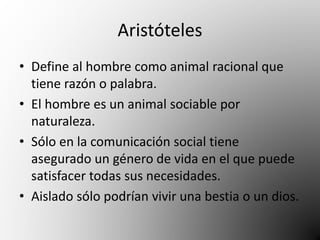 Aristóteles 
• Define al hombre como animal racional que 
tiene razón o palabra. 
• El hombre es un animal sociable por 
naturaleza. 
• Sólo en la comunicación social tiene 
asegurado un género de vida en el que puede 
satisfacer todas sus necesidades. 
• Aislado sólo podrían vivir una bestia o un dios. 
 